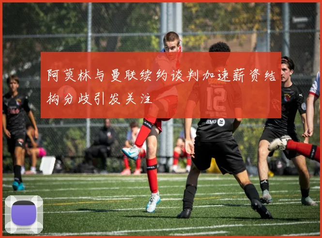 阿莫林与曼联续约谈判加速薪资结构分歧引发关注