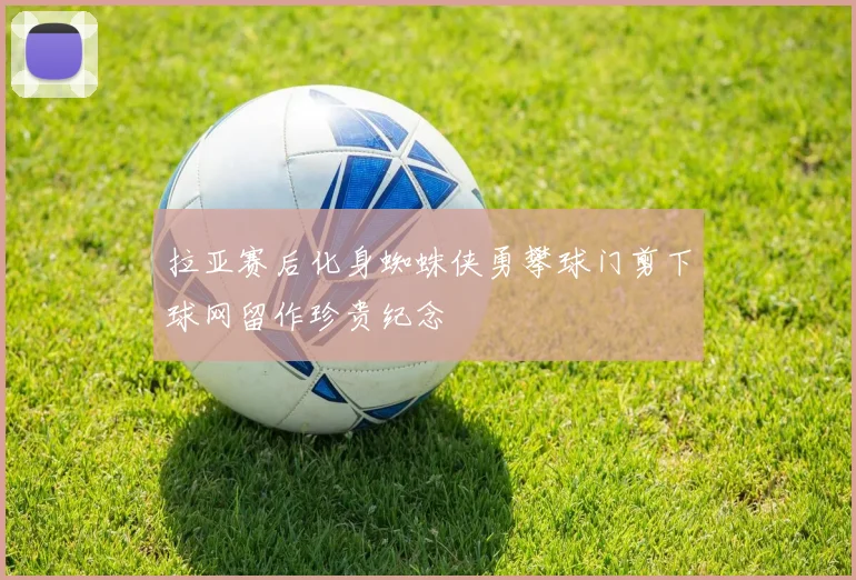 拉亚赛后化身蜘蛛侠勇攀球门剪下球网留作珍贵纪念