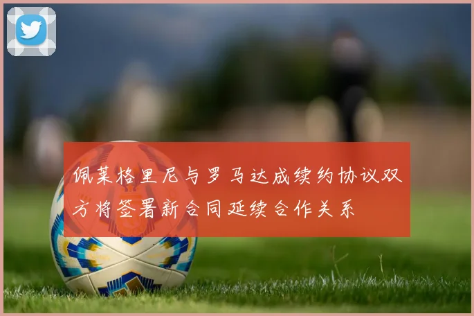佩莱格里尼与罗马达成续约协议双方将签署新合同延续合作关系