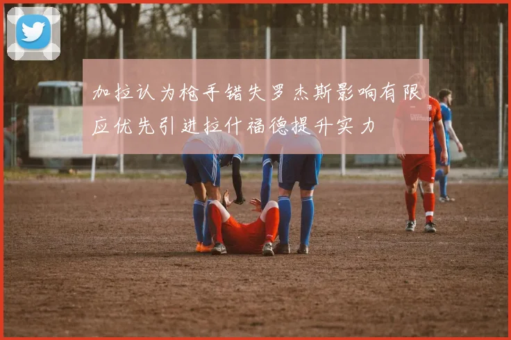 加拉认为枪手错失罗杰斯影响有限应优先引进拉什福德提升实力