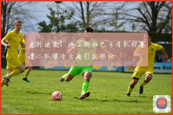 意外逆袭！迪亚斯和巴卡母队杯赛遭二队爆冷出局引发热议