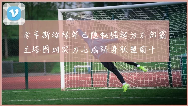 考辛斯称绿军已隐秘崛起为东部霸主塔图姆实力七成跻身联盟前十