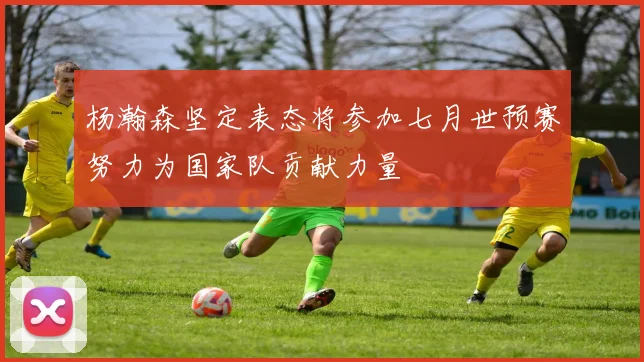 杨瀚森坚定表态将参加七月世预赛努力为国家队贡献力量