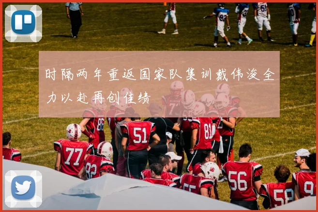 时隔两年重返国家队集训戴伟浚全力以赴再创佳绩