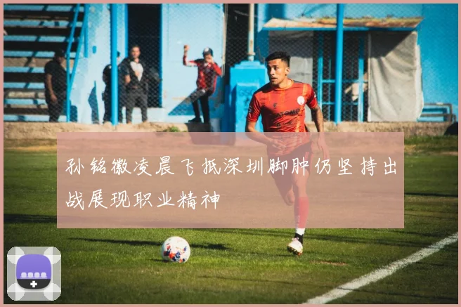 孙铭徽凌晨飞抵深圳脚肿仍坚持出战展现职业精神