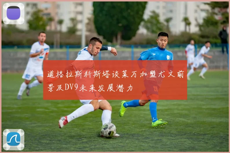 道格拉斯科斯塔谈莱万加盟尤文前景及DV9未来发展潜力