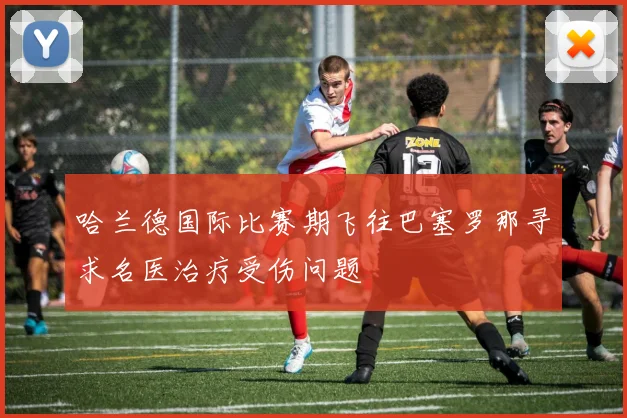 哈兰德国际比赛期飞往巴塞罗那寻求名医治疗受伤问题