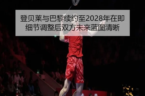 登贝莱与巴黎续约至2028年在即 细节调整后双方未来蓝图清晰